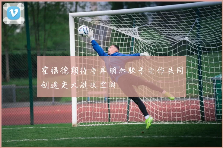 霍福德期待与库明加联手合作共同创造更大进攻空间
