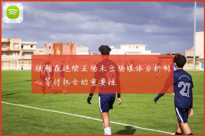 杨瀚森连续五场未出场媒体分析耐心等待机会的重要性