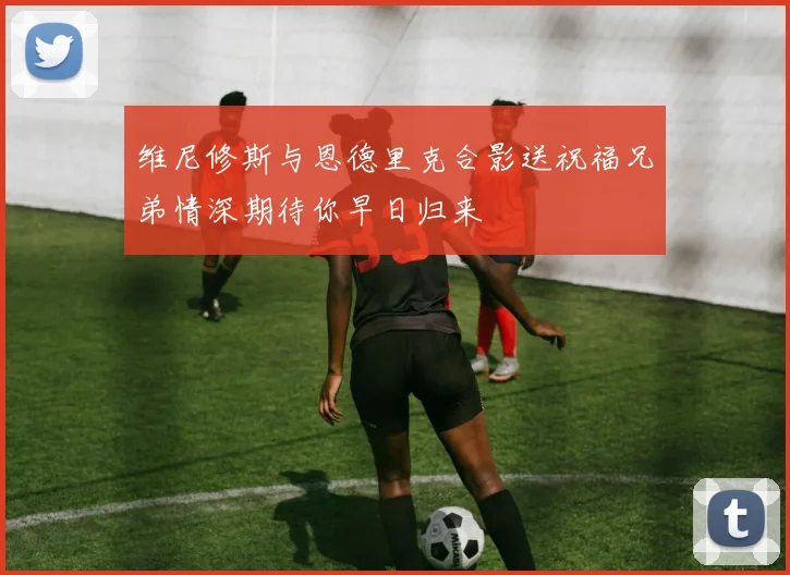 维尼修斯与恩德里克合影送祝福兄弟情深期待你早日归来