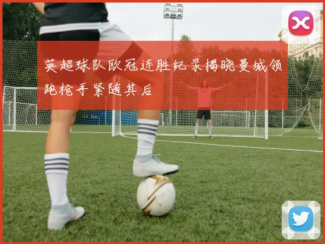 英超球队欧冠连胜纪录揭晓曼城领跑枪手紧随其后