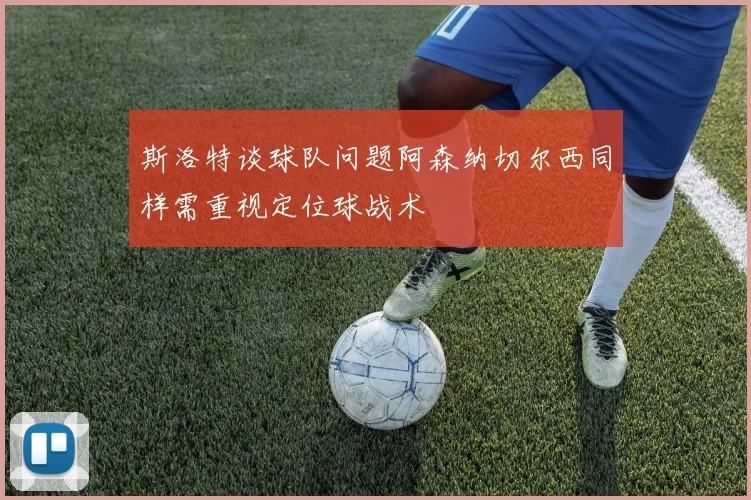 斯洛特谈球队问题阿森纳切尔西同样需重视定位球战术