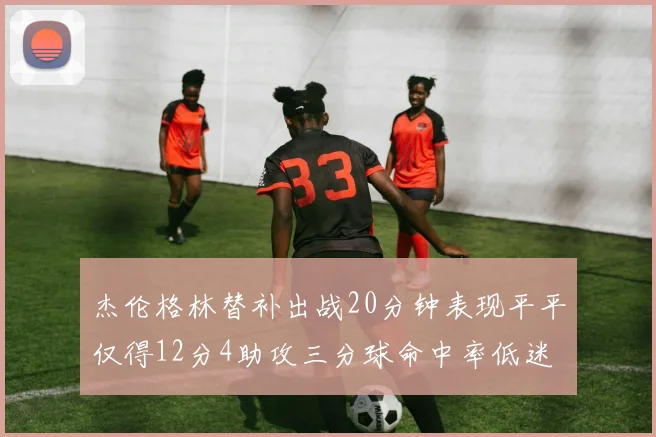 杰伦格林替补出战20分钟表现平平仅得12分4助攻三分球命中率低迷