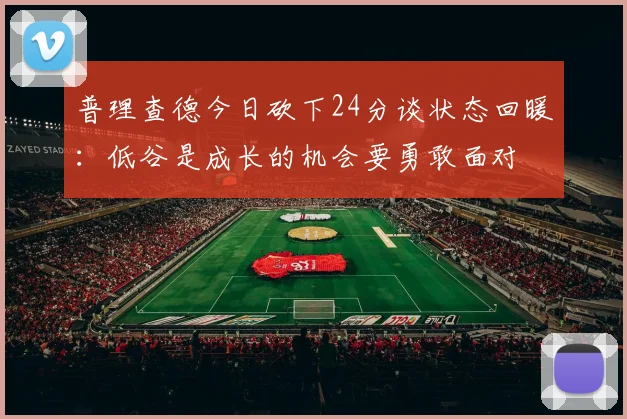 普理查德今日砍下24分谈状态回暖：低谷是成长的机会要勇敢面对