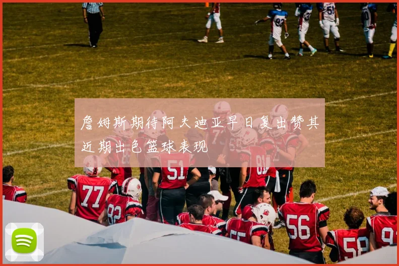 詹姆斯期待阿夫迪亚早日复出赞其近期出色篮球表现