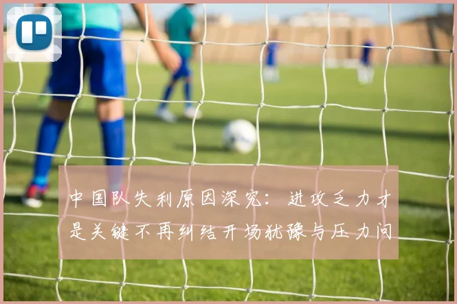 中国队失利原因深究：进攻乏力才是关键不再纠结开场犹豫与压力问题