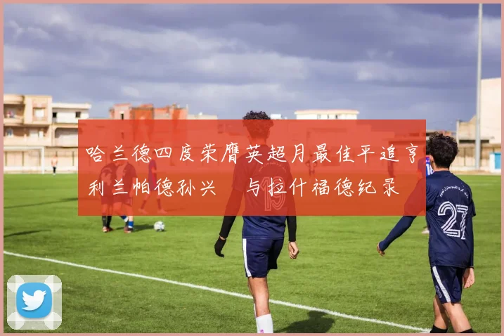 哈兰德四度荣膺英超月最佳平追亨利兰帕德孙兴慜与拉什福德纪录