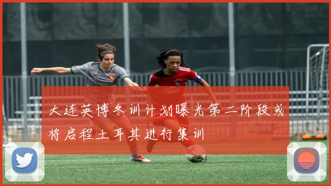 大连英博冬训计划曝光第二阶段或将启程土耳其进行集训
