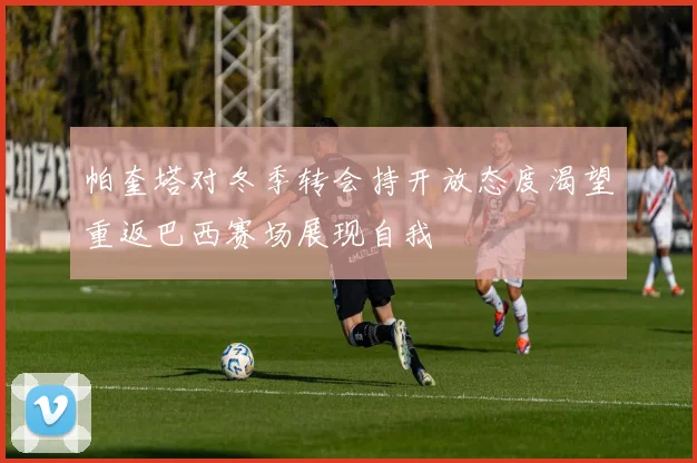 帕奎塔对冬季转会持开放态度渴望重返巴西赛场展现自我