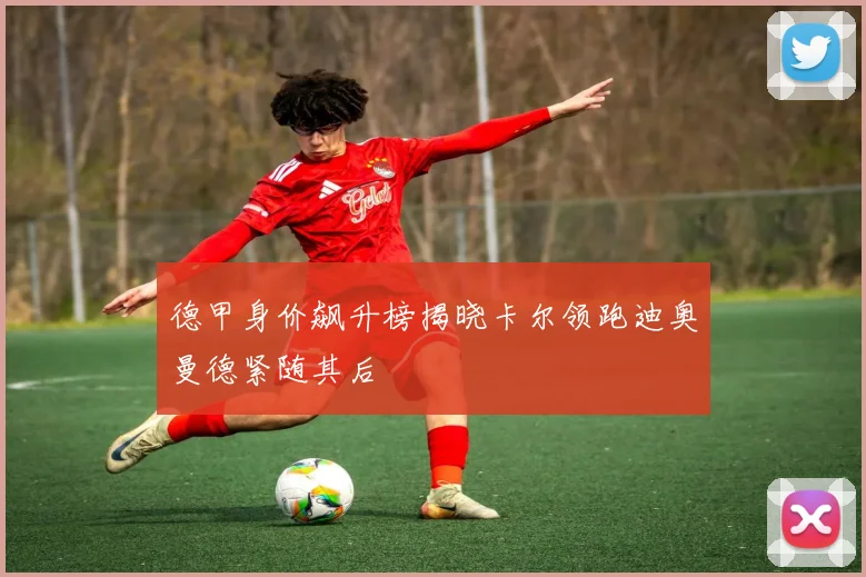 德甲身价飙升榜揭晓卡尔领跑迪奥曼德紧随其后
