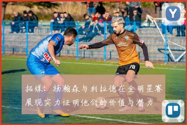 拓媒：杨瀚森与利拉德在全明星赛展现实力证明他们的价值与潜力