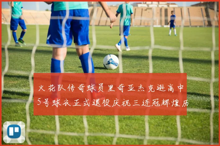 火花队传奇球员里奇亚杰克逊高中5号球衣正式退役庆祝三连冠辉煌历史