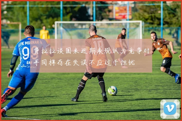 费拉拉谈国米近期表现认为竞争对手同样存在失误不应过于担忧