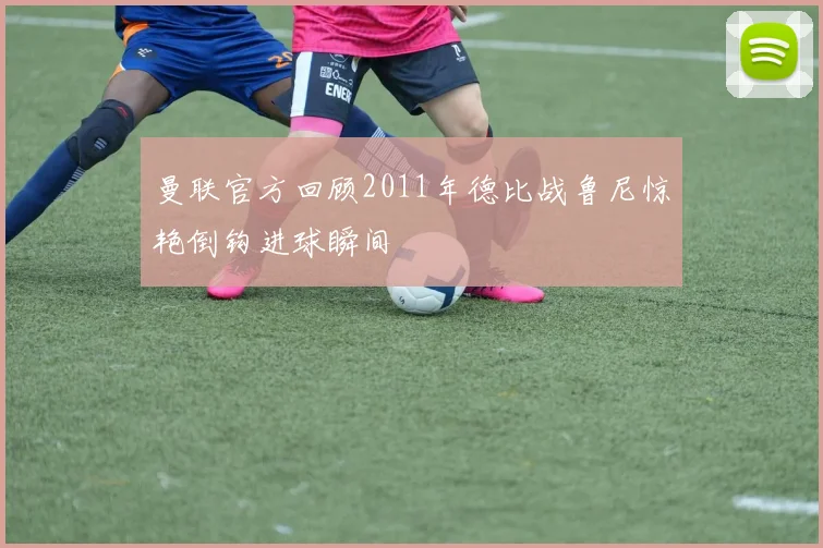 曼联官方回顾2011年德比战鲁尼惊艳倒钩进球瞬间