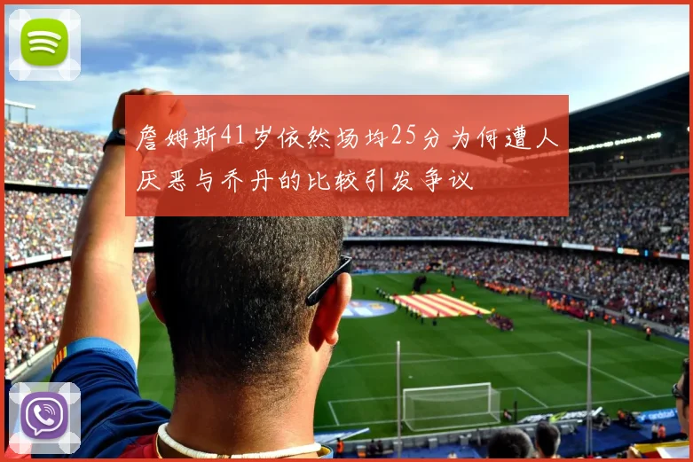 詹姆斯41岁依然场均25分为何遭人厌恶与乔丹的比较引发争议