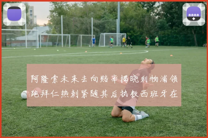 阿隆索未来去向赔率揭晓利物浦领跑拜仁热刺紧随其后执教西班牙在列
