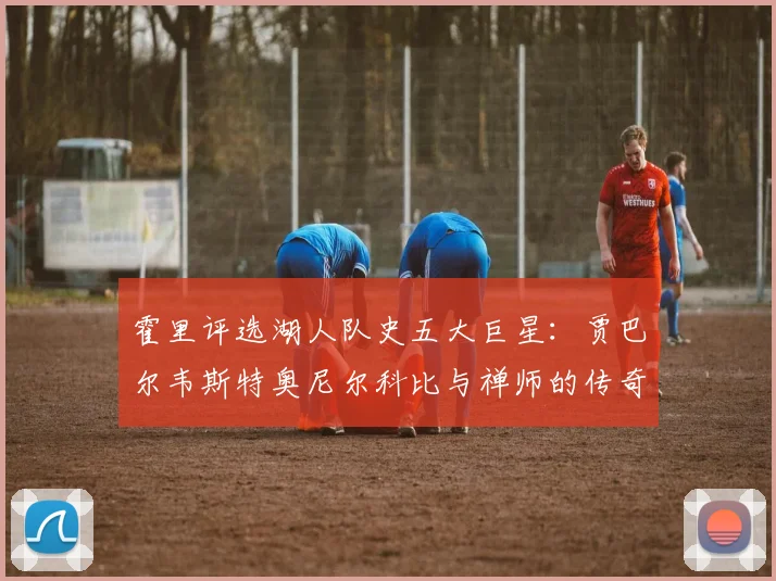 霍里评选湖人队史五大巨星：贾巴尔韦斯特奥尼尔科比与禅师的传奇之路