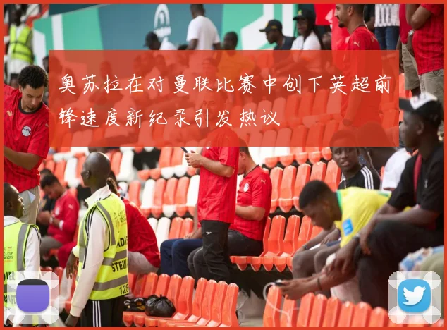 奥苏拉在对曼联比赛中创下英超前锋速度新纪录引发热议