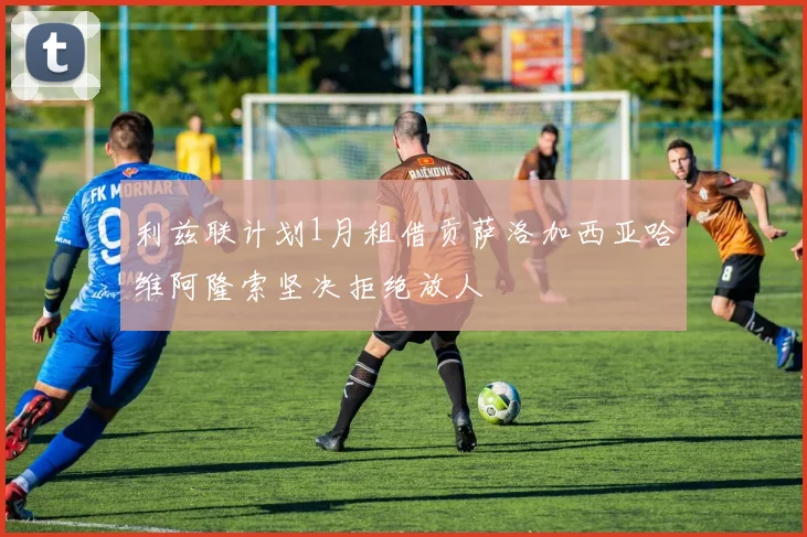 利兹联计划1月租借贡萨洛加西亚哈维阿隆索坚决拒绝放人