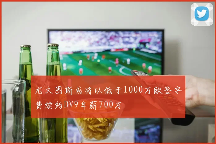 尤文图斯或将以低于1000万欧签字费续约DV9年薪700万