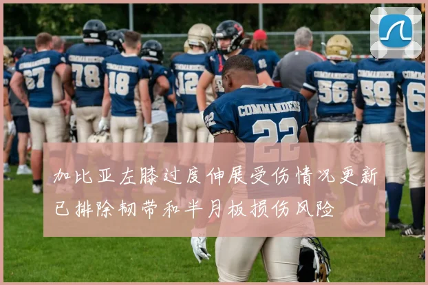 加比亚左膝过度伸展受伤情况更新已排除韧带和半月板损伤风险