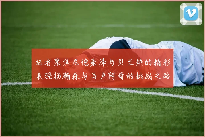 记者聚焦尼德豪泽与贝兰热的精彩表现杨瀚森与马卢阿奇的挑战之路依旧艰难