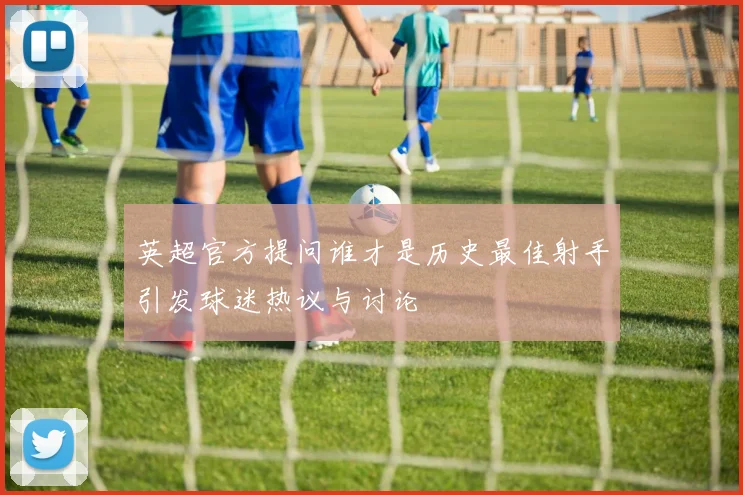 英超官方提问谁才是历史最佳射手引发球迷热议与讨论