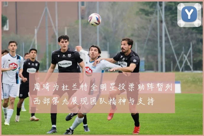 周琦为杜兰特全明星投票助阵暂列西部第九展现团队精神与支持