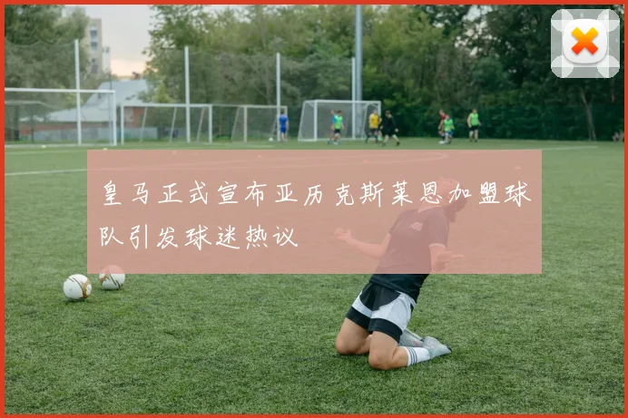 皇马正式宣布亚历克斯莱恩加盟球队引发球迷热议