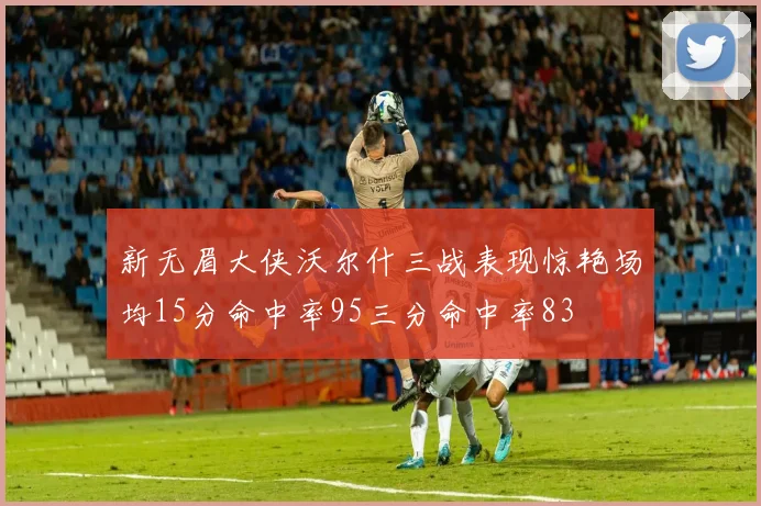 新无眉大侠沃尔什三战表现惊艳场均15分命中率95三分命中率83
