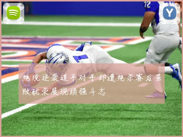 绝境逆袭追平对手却遭绝杀赛后虽败犹荣展现顽强斗志