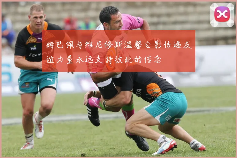 姆巴佩与维尼修斯温馨合影传递友谊力量永远支持彼此的信念