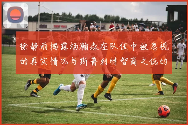 徐静雨揭露杨瀚森在队伍中被忽视的真实情况与斯普利特智商之低的尴尬真相