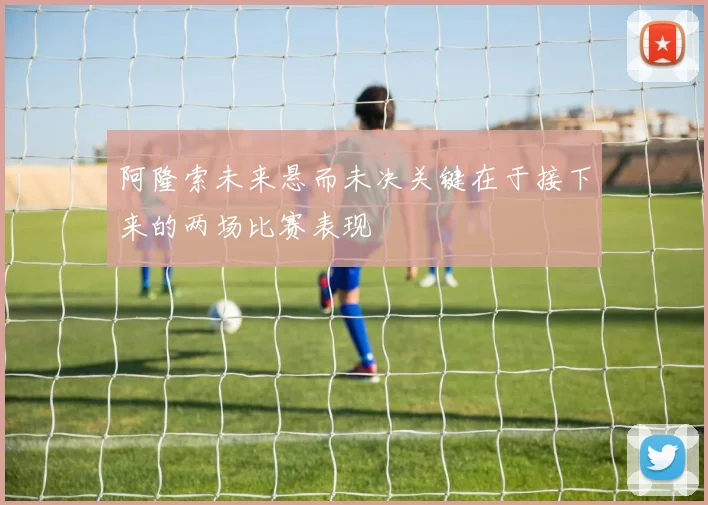 阿隆索未来悬而未决关键在于接下来的两场比赛表现