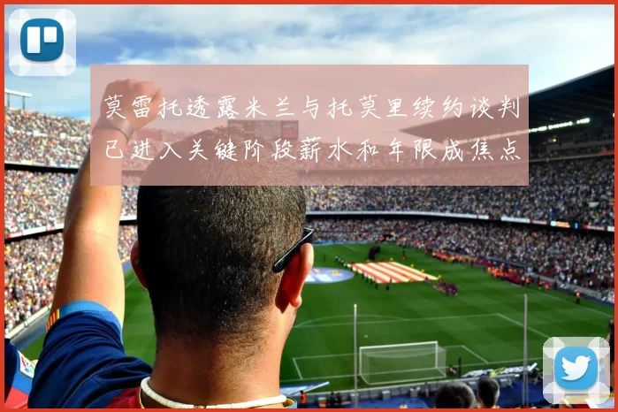 莫雷托透露米兰与托莫里续约谈判已进入关键阶段薪水和年限成焦点
