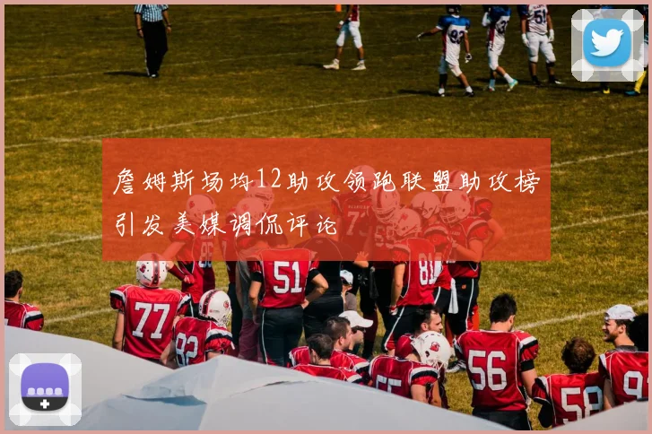 詹姆斯场均12助攻领跑联盟助攻榜引发美媒调侃评论