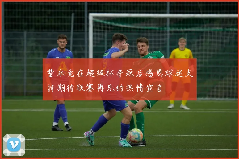 曹永竞在超级杯夺冠后感恩球迷支持期待联赛再见的热情宣言