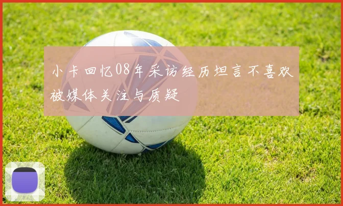 小卡回忆08年采访经历坦言不喜欢被媒体关注与质疑