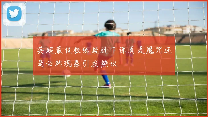 英超最佳教练接连下课真是魔咒还是必然现象引发热议